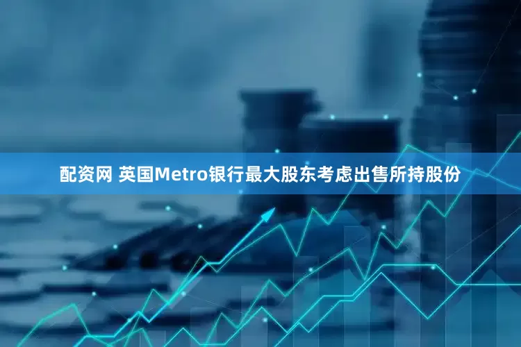 配资网 英国Metro银行最大股东考虑出售所持股份