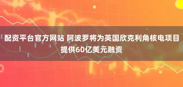 配资平台官方网站 阿波罗将为英国欣克利角核电项目提供60亿美元融资