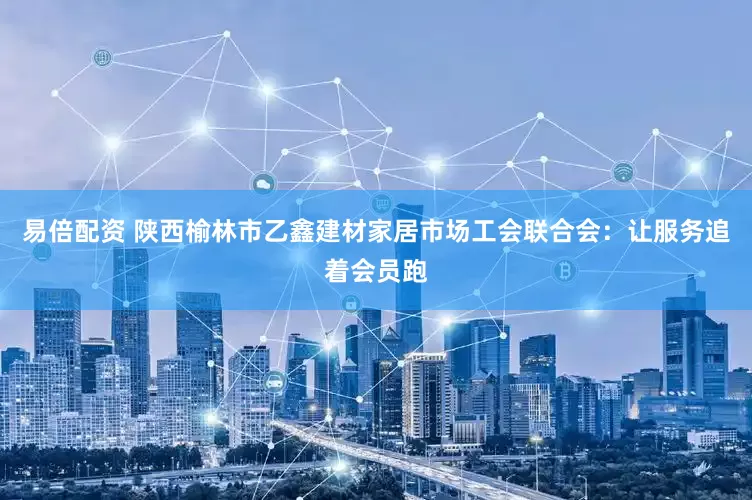 易倍配资 陕西榆林市乙鑫建材家居市场工会联合会：让服务追着会员跑