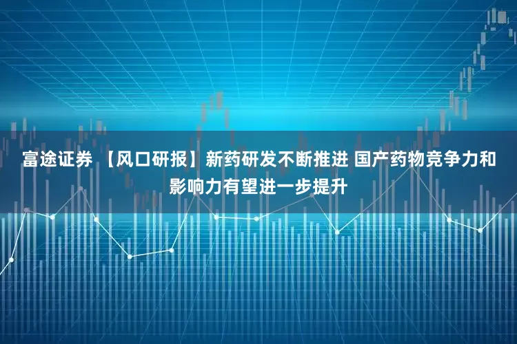 富途证券 【风口研报】新药研发不断推进 国产药物竞争力和影响力有望进一步提升