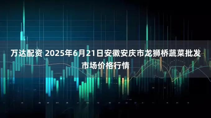 万达配资 2025年6月21日安徽安庆市龙狮桥蔬菜批发市场价格行情