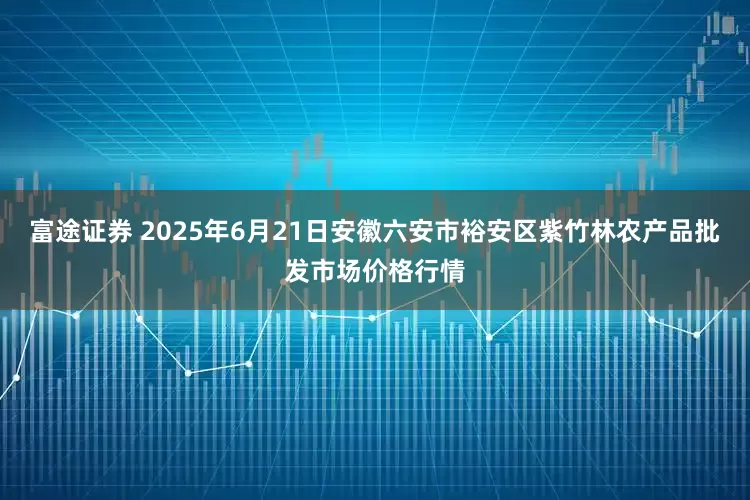 富途证券 2025年6月21日安徽六安市裕安区紫竹林农产品批发市场价格行情