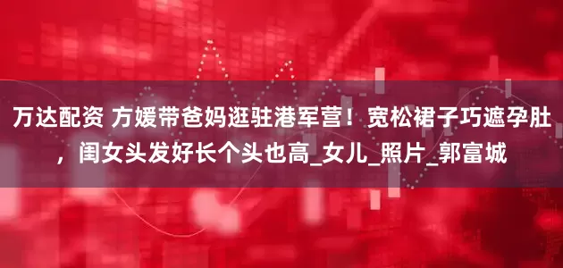 万达配资 方媛带爸妈逛驻港军营！宽松裙子巧遮孕肚，闺女头发好长个头也高_女儿_照片_郭富城