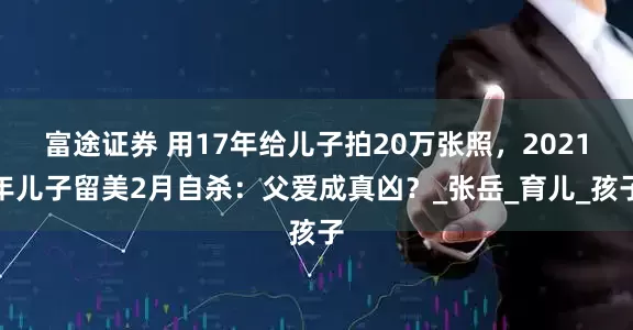 富途证券 用17年给儿子拍20万张照，2021年儿子留美2月自杀：父爱成真凶？_张岳_育儿_孩子