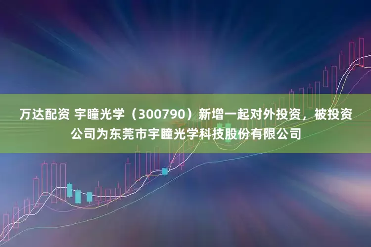 万达配资 宇瞳光学（300790）新增一起对外投资，被投资公司为东莞市宇瞳光学科技股份有限公司