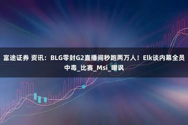 富途证券 资讯：BLG零封G2直播间秒跑两万人！Elk谈内幕全员中毒_比赛_Msi_嘲讽