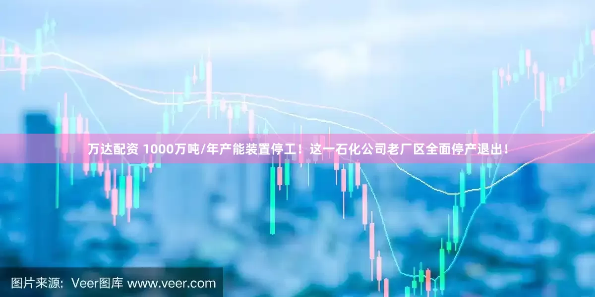 万达配资 1000万吨/年产能装置停工！这一石化公司老厂区全面停产退出！