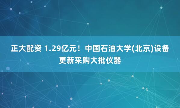 正大配资 1.29亿元！中国石油大学(北京)设备更新采购大批仪器