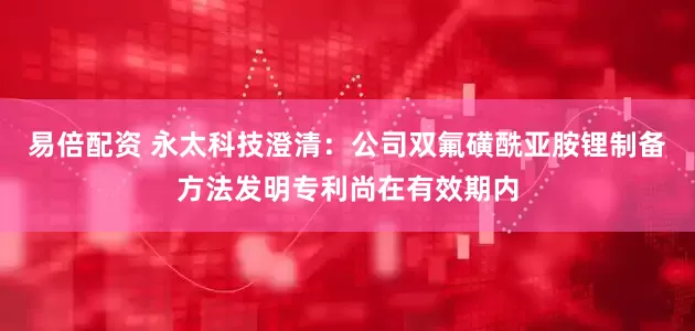 易倍配资 永太科技澄清：公司双氟磺酰亚胺锂制备方法发明专利尚在有效期内