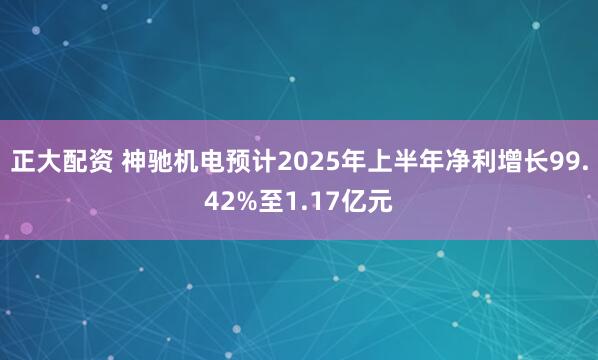 正大配资 神驰机电预计2025年上半年净利增长99.42%至1.17亿元
