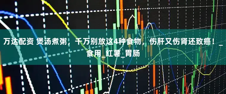 万达配资 煲汤煮粥，千万别放这4种食物，伤肝又伤肾还致癌！_食用_红薯_胃肠