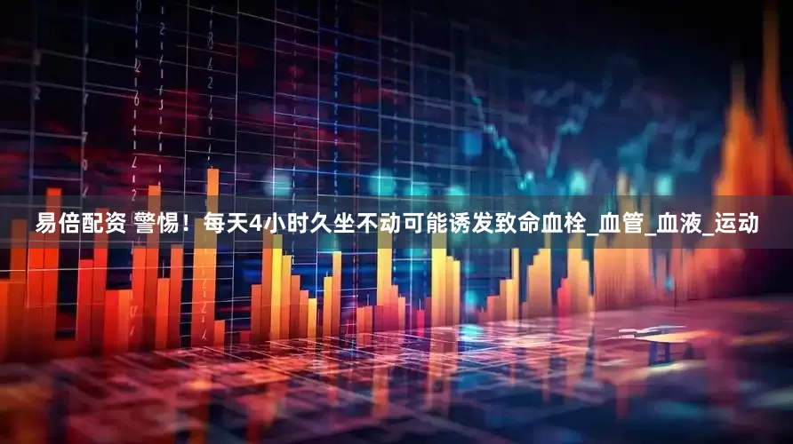 易倍配资 警惕！每天4小时久坐不动可能诱发致命血栓_血管_血液_运动