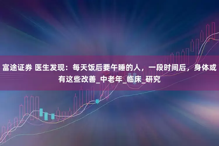 富途证券 医生发现：每天饭后要午睡的人，一段时间后，身体或有这些改善_中老年_临床_研究
