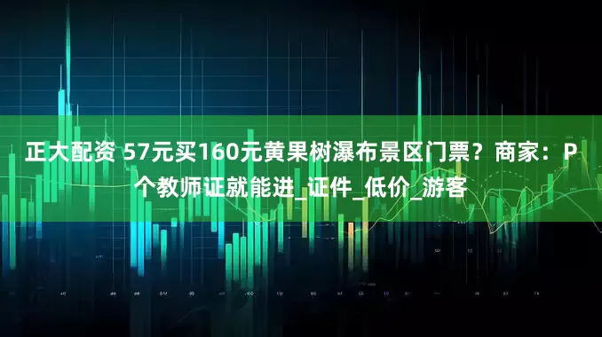 正大配资 57元买160元黄果树瀑布景区门票？商家：P个教师证就能进_证件_低价_游客