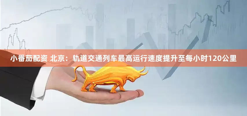 小番茄配资 北京：轨道交通列车最高运行速度提升至每小时120公里